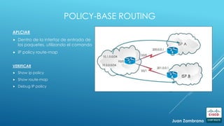 POLICY-BASE ROUTING
APLCIAR
 Dentro de la interfaz de entrada de
los paquetes, utilizando el comando
 IP policy route-map
VERIFICAR
 Show ip policy
 Show route-map
 Debug IP policy
Juan Zambrano
A ISP B
 