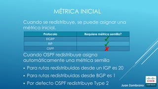 MÉTRICA INICIAL
Cuando se redistribuye, se puede asignar una
métrica inicial.
Protocolo Requiere métrica semilla?
EIGRP
RIP
OSPF
Cuando OSPF redistribuye asigna
automáticamente una métrica semilla
 Para rutas redistribuidas desde un IGP es 20
 Para rutas redistribuidas desde BGP es 1
 Por defecto OSPF redistribuye Type 2 Juan Zambrano
 