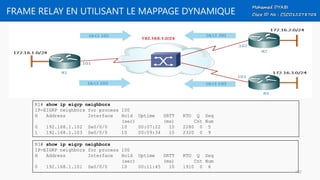FRAME RELAY EN UTILISANT LE MAPPAGE DYNAMIQUE
R1# show ip eigrp neighbors
IP-EIGRP neighbors for process 100
H Address Interface Hold Uptime SRTT RTO Q Seq
(sec) (ms) Cnt Num
0 192.168.1.102 Se0/0/0 10 00:07:22 10 2280 0 5
1 192.168.1.103 Se0/0/0 10 00:09:34 10 2320 0 9
R3# show ip eigrp neighbors
IP-EIGRP neighbors for process 100
H Address Interface Hold Uptime SRTT RTO Q Seq
(sec) (ms) Cnt Num
0 192.168.1.101 Se0/0/0 10 00:11:45 10 1910 0 6
102
 