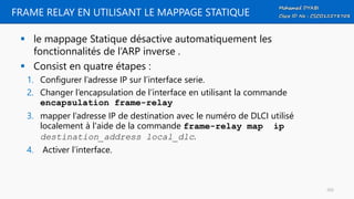 FRAME RELAY EN UTILISANT LE MAPPAGE STATIQUE
 le mappage Statique désactive automatiquement les
fonctionnalités de l’ARP inverse .
 Consist en quatre étapes :
1. Configurer l’adresse IP sur l’interface serie.
2. Changer l’encapsulation de l’interface en utilisant la commande
encapsulation frame-relay
3. mapper l’adresse IP de destination avec le numéro de DLCI utilisé
localement à l'aide de la commande frame-relay map ip
destination_address local_dlc.
4. Activer l’interface.
103
 