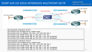 EIGRP SUR LES SOUS-INTERFACES MULTIPOINT DE FR
R1(config)# interface S0/0/0
R1(config-if)# encapsulation frame-relay
R1(config-if)# ip address 192.168.1.101 255.255.255.0
R1(config-if)# frame-relay map ip 192.168.1.101 101
R1(config-if)# frame-relay map ip 192.168.1.102 102 broadcast
R1(config-if)# frame-relay map ip 192.168.1.103 103 broadcast
R3(config)# interface S0/0/0
R3(config-if)# encapsulation frame-relay
R3(config-if)# ip address 192.168.1.103 255.255.255.0
R3(config-if)# frame-relay map ip 192.168.1.101 301
R3(config-if)# frame-relay map ip 192.168.1.102 301 broadcast
R3(config-if)# frame-relay map ip 192.168.1.103 301 broadcast 105
 