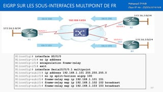 EIGRP SUR LES SOUS-INTERFACES MULTIPOINT DE FR
R1(config)# interface S0/0/0
R1(config-if)# no ip address
R1(config-if)# encapsulation frame-relay
R1(config-if)# exit
R1(config)# interface Serial0/0/0.1 multipoint
R1(config-subif)# ip address 192.168.1.101 255.255.255.0
R1(config-subif)# no ip split-horizon eigrp 100
R1(config-subif)# frame-relay map ip 192.168.1.101 101
R1(config-subif)# frame-relay map ip 192.168.1.102 102 broadcast
R1(config-subif)# frame-relay map ip 192.168.1.103 103 broadcast
107
 