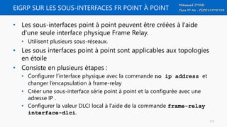 EIGRP SUR LES SOUS-INTERFACES FR POINT À POINT
• Les sous-interfaces point à point peuvent être créées à l'aide
d'une seule interface physique Frame Relay.
• Utilisent plusieurs sous-réseaux.
• Les sous interfaces point à point sont applicables aux topologies
en étoile
• Consiste en plusieurs étapes :
• Configurer l’interface physique avec la commande no ip address et
changer l’encapsulation à frame-relay
• Créer une sous-interface série point à point et la configurée avec une
adresse IP .
• Configurer la valeur DLCI local à l'aide de la commande frame-relay
interface-dlci.
112
 