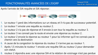 FONCTIONNALITÉS AVANCÉES DE L’EIGRP
Après l’arrivée de SIA requête et SIA réponse :
1. Le routeur 1 perd des informations sur un réseau et il n'a pas de successeur potentiel.
2. Le routeur 1 envoie une requête au routeur 2.
3. Le routeur 2 n’a pas de réponse et il envoie à son tour la requête au routeur 3.
4. Le routeur 3 ne connait pas la route et envoie une réponse au routeur 2.
5. Le routeur 2 envoie la réponse au routeur 1 pour lui informer qu'il ne connais pas le
chemin vers la destination
6. A cause de la congestion la réponse du routeur 2 n’arrive pas au routeur 1.
7. Après 1,5 minutes le routeur 1 envoie une requête SIA au routeur 2 pour demander
son statut.
8. routeur 2 répondra avec une réponse SIA et la relation de voisinage n’est pas perdue
 