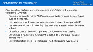 CONDITIONS DE VOISINAGE
Pour que deux routeurs deviennent voisins EIGRP il doivent remplir les
conditions suivantes:
• Fonctionner dans le même AS (Autonomous System), donc être configuré
avec le même ASN.
• Les deux routeurs doivent pouvoir s’envoyer et recevoir des packets IP.
• Les interfaces doivent être configurées avec une adresse IP dans le même
subnet.
• L’interface concernée ne doit pas être configurée comme passive.
• Les valeurs K (valeurs qui définissent le calcul de la métrique) doivent
correspondre.
• L’authentification EIGRP (si configurée) doit être passée avec succès.
30
 