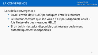 LA CONVERGENCE
Lors de la convergence :
 EIGRP envoie des HELLO périodiques entre les routeurs
 Le routeur constate que son voisin n’est plus disponible après 3
fois l’intervalle des messages HELLO
 Si un voisin n’est plus disponible , ses réseaux deviennent
automatiquement indisponibles
32
 