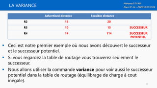 LA VARIANCE
 Ceci est notre premier exemple où nous avons découvert le successeur
et le successeur potentiel.
 Si vous regardez la table de routage vous trouverez seulement le
successeur.
 Nous allons utiliser la commande variance pour voir aussi le successeur
potentiel dans la table de routage (équilibrage de charge à cout
inégale).
Advertised distance Feasible distance
R2 15 20
R3 10 15 SUCCESSEUR
R4 14 114 SUCCESSEUR
POTENTIEL
35
 