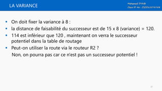 LA VARIANCE
 On doit fixer la variance à 8 :
 la distance de faisabilité du successeur est de 15 x 8 (variance) = 120.
 114 est inférieur que 120 , maintenant on verra le successeur
potentiel dans la table de routage
 Peut-on utiliser la route via le routeur R2 ?
Non, on pourra pas car ce n'est pas un successeur potentiel !
37
 