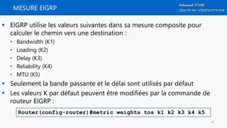 MESURE EIGRP
 EIGRP utilise les valeurs suivantes dans sa mesure composite pour
calculer le chemin vers une destination :
• Bandwidth (K1)
• Loading (K2)
• Delay (K3)
• Reliability (K4)
• MTU (K5)
 Seulement la bande passante et le délai sont utilisés par défaut
 Les valeurs K par défaut peuvent être modifiées par la commande de
routeur EIGRP :
Router(config-router)#metric weights tos k1 k2 k3 k4 k5
39
 