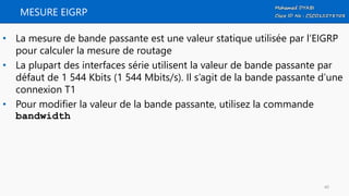 MESURE EIGRP
• La mesure de bande passante est une valeur statique utilisée par l’EIGRP
pour calculer la mesure de routage
• La plupart des interfaces série utilisent la valeur de bande passante par
défaut de 1 544 Kbits (1 544 Mbits/s). Il s’agit de la bande passante d’une
connexion T1
• Pour modifier la valeur de la bande passante, utilisez la commande
bandwidth
40
 