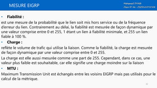 MESURE EIGRP
• Fiabilité :
est une mesure de la probabilité que le lien soit mis hors service ou de la fréquence
d’erreur du lien. Contrairement au délai, la fiabilité est mesurée de façon dynamique par
une valeur comprise entre 0 et 255, 1 étant un lien à fiabilité minimale, et 255 un lien
fiable à 100 %.
• Charge :
reflète le volume de trafic qui utilise la liaison. Comme la fiabilité, la charge est mesurée
de façon dynamique par une valeur comprise entre 0 et 255.
La charge est elle aussi mesurée comme une part de 255. Cependant, dans ce cas, une
valeur plus faible est souhaitable, car elle signifie une charge moindre sur la liaison
• MTU :
Maximum Transmission Unit est échangés entre les voisins EIGRP mais pas utilisés pour le
calcul de la métrique.
42
 