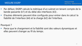 MESURE EIGRP
 Par défaut, EIGRP calcule la métrique d’un subnet en tenant compte de la
bande passante (k1) et du délai des interfaces (k3) .
 D’autres éléments peuvent être configurés pour entrer dans le calcul: la
fiabilité de l’interface (k4) et la charge (k2) de l’interface.
Pourquoi ?
 Parce que le chargement et la fiabilité sont des valeurs dynamiques et
elles peuvent changer au fil du temps.
43
 