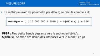 MESURE EIGRP
 La métrique (avec les paramètre par défaut) se calcule comme suit:
Métrique = ( ( 10.000.000 / PPBP ) + S[délais] ) x 256
PPBP : Plus petite bande passante vers le subnet en kbits/s
S[délais] : Somme des délais des interfaces vers le subnet en µs
44
 