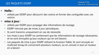 LES PAQUETS EIGRP
 Hello :
• utilisés par EIGRP pour découvrir des voisins et former des contiguïtés avec ces
voisins
 mise à jour :
• utilisés par EIGRP pour propager des informations de routage.
• EIGRP n’envoie pas de mises à jour périodiques.
• Ils sont transmis uniquement en cas de nécessité.
• Les mises à jour EIGRP ne contiennent que les informations de routage nécessaires,
et ne sont envoyées qu’aux routeurs qui en ont besoin.
• Les paquets de mise à jour EIGRP utilisent la livraison fiable. Ils sont envoyés en
multicast lorsqu’ils concernent plusieurs routeurs, ou en unicast si seul un routeur
en a besoin
49
 