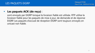 LES PAQUETS EIGRP
 Les paquets ACK (de reçu) :
sont envoyés par EIGRP lorsque la livraison fiable est utilisée. RTP utilise la
livraison fiable pour les paquets de mise à jour, de demande et de réponse
EIGRP. Les paquets d’accusé de réception EIGRP sont toujours envoyés en
unicast non fiable.
51
 