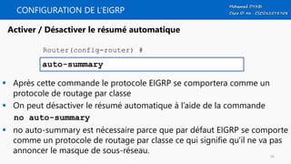 CONFIGURATION DE L’EIGRP
 Après cette commande le protocole EIGRP se comportera comme un
protocole de routage par classe
 On peut désactiver le résumé automatique à l’aide de la commande
no auto-summary
 no auto-summary est nécessaire parce que par défaut EIGRP se comporte
comme un protocole de routage par classe ce qui signifie qu'il ne va pas
annoncer le masque de sous-réseau.
auto-summary
Activer / Désactiver le résumé automatique
Router(config-router) #
56
 