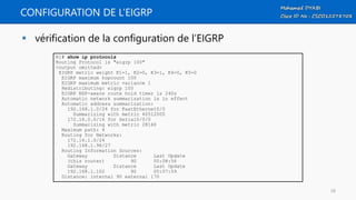 CONFIGURATION DE L’EIGRP
 vérification de la configuration de l’EIGRP
R1# show ip protocols
Routing Protocol is "eigrp 100"
<output omitted>
EIGRP metric weight K1=1, K2=0, K3=1, K4=0, K5=0
EIGRP maximum hopcount 100
EIGRP maximum metric variance 1
Redistributing: eigrp 100
EIGRP NSF-aware route hold timer is 240s
Automatic network summarization is in effect
Automatic address summarization:
192.168.1.0/24 for FastEthernet0/0
Summarizing with metric 40512000
172.16.0.0/16 for Serial0/0/0
Summarizing with metric 28160
Maximum path: 4
Routing for Networks:
172.16.1.0/24
192.168.1.96/27
Routing Information Sources:
Gateway Distance Last Update
(this router) 90 00:08:56
Gateway Distance Last Update
192.168.1.102 90 00:07:59
Distance: internal 90 external 170
58
 