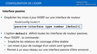CONFIGURATION DE L’EIGRP
 Empêcher les mises à jour EIGRP sur une interface de routeur
 L'option default définit toutes les interfaces de routeur passives.
 Pour l’EIGRP , la commande :
• Empêche les relations de voisinage d'être établie
• Les mises à jour de routage d'un voisin sont ignorés
• Permet à un sous-réseau sur une interface passive d’être annoncé
passive-interface type number [default]
Interface passive
Router(config-router) #
62
 