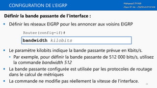 CONFIGURATION DE L’EIGRP
 Définir les réseaux EIGRP pour les annoncer aux voisins EIGRP
 Le paramètre kilobits indique la bande passante prévue en Kbits/s.
• Par exemple, pour définir la bande passante de 512 000 bits/s, utilisez
la commande bandwidth 512
 La bande passante configurée est utilisée par les protocoles de routage
dans le calcul de métriques
 La commande ne modifie pas réellement la vitesse de l'interface.
bandwidth kilobits
Définir la bande passante de l’interface :
Router(config-if)#
64
 