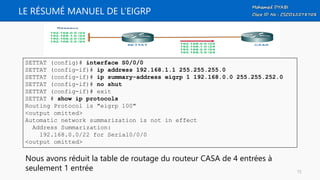 LE RÉSUMÉ MANUEL DE L’EIGRP
SETTAT (config)# interface S0/0/0
SETTAT (config-if)# ip address 192.168.1.1 255.255.255.0
SETTAT (config-if)# ip summary-address eigrp 1 192.168.0.0 255.255.252.0
SETTAT (config-if)# no shut
SETTAT (config-if)# exit
SETTAT # show ip protocols
Routing Protocol is "eigrp 100"
<output omitted>
Automatic network summarization is not in effect
Address Summarization:
192.168.0.0/22 for Serial0/0/0
<output omitted>
Nous avons réduit la table de routage du routeur CASA de 4 entrées à
seulement 1 entrée 72
 