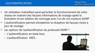 L’AUTHENTIFICATION
 Un utilisateur malveillant peut perturber le fonctionnement de votre
réseau en insérant des fausses informations de routage après la
formation d’une relation de voisinage avec l’un de vos routeurs EIGRP
 L'authentification permet d’empêcher la réception de fausses mises à
jour de routage.
 Les options de l’authentification du protocole EIGRP ?
• L'authentification en texte brut.
• L’authentification MD5 .
74
 