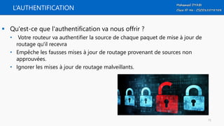 L’AUTHENTIFICATION
 Qu'est-ce que l'authentification va nous offrir ?
• Votre routeur va authentifier la source de chaque paquet de mise à jour de
routage qu'il recevra
• Empêche les fausses mises à jour de routage provenant de sources non
approuvées.
• Ignorer les mises à jour de routage malveillants.
75
 