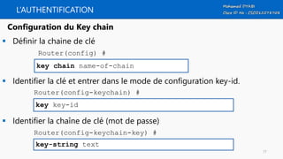 L’AUTHENTIFICATION
 Définir la chaine de clé
 Identifier la clé et entrer dans le mode de configuration key-id.
 Identifier la chaîne de clé (mot de passe)
key chain name-of-chain
Configuration du Key chain
Router(config) #
key key-id
Router(config-keychain) #
key-string text
Router(config-keychain-key) #
77
 