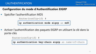 L’AUTHENTIFICATION
 Spécifier l’authentification MD5
 Activer l'authentification des paquets EIGRP en utilisant la clé dans la
porte-clés
ip authentication mode eigrp as md5
Configuration du mode d’Authentification EIGRP
Router(config-if) #
ip authentication key-chain eigrp as name-of-chain
Router(config-if) #
79
 