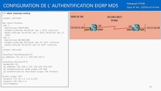 CONFIGURATION DE L’ AUTHENTIFICATION EIGRP MD5
R1# show running-config
!
<output omitted>
!
key chain R1chain
key 1
key-string FIRST-KEY
accept-lifetime 04:00:00 Jan 1 2015 infinite
send-lifetime 04:00:00 Jan 1 2015 04:00:00 Jan 31
2009
key 2
key-string SECOND-KEY
accept-lifetime 04:00:00 Jan 25 2015 infinite
send-lifetime 04:00:00 Jan 25 2015 infinite
!
<output omitted>
!
interface FastEthernet0/0
ip address 172.16.1.1 255.255.255.0
!
interface Serial0/0/0
bandwidth 64
ip address 192.168.1.101 255.255.255.224
ip authentication mode eigrp 100 md5
ip authentication key-chain eigrp 100 R1chain
!
router eigrp 100
network 172.16.1.0 0.0.0.255
network 192.168.1.0
auto-summary
80
 