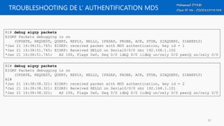 TROUBLESHOOTING DE L’ AUTHENTIFICATION MD5
R1# debug eigrp packets
EIGRP Packets debugging is on
(UPDATE, REQUEST, QUERY, REPLY, HELLO, IPXSAP, PROBE, ACK, STUB, SIAQUERY, SIAREPLY)
*Jan 21 16:38:51.745: EIGRP: received packet with MD5 authentication, key id = 1
*Jan 21 16:38:51.745: EIGRP: Received HELLO on Serial0/0/0 nbr 192.168.1.102
*Jan 21 16:38:51.745: AS 100, Flags 0x0, Seq 0/0 idbQ 0/0 iidbQ un/rely 0/0 peerQ un/rely 0/0
R2# debug eigrp packets
EIGRP Packets debugging is on
(UPDATE, REQUEST, QUERY, REPLY, HELLO, IPXSAP, PROBE, ACK, STUB, SIAQUERY, SIAREPLY)
R2#
*Jan 21 16:38:38.321: EIGRP: received packet with MD5 authentication, key id = 2
*Jan 21 16:38:38.321: EIGRP: Received HELLO on Serial0/0/0 nbr 192.168.1.101
*Jan 21 16:38:38.321: AS 100, Flags 0x0, Seq 0/0 idbQ 0/0 iidbQ un/rely 0/0 peerQ un/rely 0/0
83
 