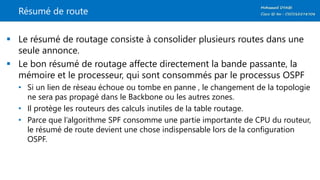 Résumé de route
 Le résumé de routage consiste à consolider plusieurs routes dans une
seule annonce.
 Le bon résumé de routage affecte directement la bande passante, la
mémoire et le processeur, qui sont consommés par le processus OSPF
• Si un lien de réseau échoue ou tombe en panne , le changement de la topologie
ne sera pas propagé dans le Backbone ou les autres zones.
• Il protège les routeurs des calculs inutiles de la table routage.
• Parce que l’algorithme SPF consomme une partie importante de CPU du routeur,
le résumé de route devient une chose indispensable lors de la configuration
OSPF.
 
