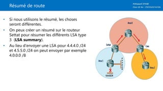 Résumé de route
• Si nous utilisons le résumé, les choses
seront différentes.
• On peux créer un résumé sur le routeur
Settat pour résumer les différents LSA type
3 (LSA summary).
• Au lieu d'envoyer une LSA pour 4.4.4.0 /24
et 4.5.5.0 /24 on peut envoyer par exemple
4.0.0.0 /8
 