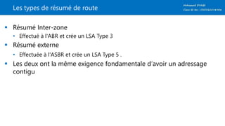 Les types de résumé de route
 Résumé Inter-zone
• Effectué à l'ABR et crée un LSA Type 3
 Résumé externe
• Effectuée à l'ASBR et crée un LSA Type 5 .
 Les deux ont la même exigence fondamentale d‘avoir un adressage
contigu
 