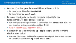 Modification du coût d'un lien
 Le coût d'un lien peut être modifié en utilisant soit la :
• La commande d'interface bandwidth
• La commande ip ospf cost
 la valeur configurée de bande passante est utilisée par
l'algorithme SPF pour calculer le coût.
• Par exemple, la configuration de la commande the bandwidth 128 sur
une interface série générerait un coût de 1 562.
• Coût = 100 000 000 / 128 000 = 1 562.
 L’utilisation de la commande ip ospf cost donne le même
résultat sans calcul.
• Par exemple, le coût de l'interface peut être configuré de manière statique
en utilisant la commande ip ospf cost 1562 .
 