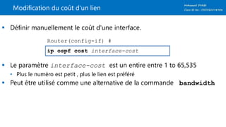 Modification du coût d'un lien
 Définir manuellement le coût d'une interface.
 Le paramètre interface-cost est un entire entre 1 to 65,535
• Plus le numéro est petit , plus le lien est préféré
 Peut être utilisé comme une alternative de la commande bandwidth
ip ospf cost interface-cost
Router(config-if) #
 