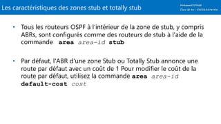 Les caractéristiques des zones stub et totally stub
• Tous les routeurs OSPF à l'intérieur de la zone de stub, y compris
ABRs, sont configurés comme des routeurs de stub à l'aide de la
commande area area-id stub
• Par défaut, l'ABR d'une zone Stub ou Totally Stub annonce une
route par défaut avec un coût de 1 Pour modifier le coût de la
route par défaut, utilisez la commande area area-id
default-cost cost
 