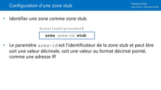Configuration d’une zone stub
• Identifier une zone comme zone stub.
• Le paramètre area-id est l'identificateur de la zone stub et peut être
soit une valeur décimale, soit une valeur au format décimal pointé,
comme une adresse IP.
area area-id stub
Router(config-router)#
 