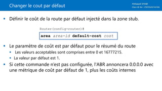 Changer le cout par défaut
 Définir le coût de la route par défaut injecté dans la zone stub.
 Le paramètre de coût est par défaut pour le résumé du route
 Les valeurs acceptables sont comprises entre 0 et 16777215.
 La valeur par défaut est 1.
 Si cette commande n‘est pas configurée, l'ABR annoncera 0.0.0.0 avec
une métrique de coût par défaut de 1, plus les coûts internes
area area-id default-cost cost
Router(config-router)#
 