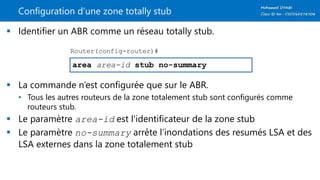 Configuration d’une zone totally stub
 Identifier un ABR comme un réseau totally stub.
 La commande n’est configurée que sur le ABR.
• Tous les autres routeurs de la zone totalement stub sont configurés comme
routeurs stub.
 Le paramètre area-id est l'identificateur de la zone stub
 Le paramètre no-summary arrête l’inondations des resumés LSA et des
LSA externes dans la zone totalement stub
area area-id stub no-summary
Router(config-router)#
 
