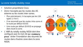 La zone totally stubby nssa
 Solution propriétaire Cisco.
 Zone n'accepte pas les routes des AS
externe ou les routes inter-zones.
• Plus précisément, il n'accepte pas les LSA
types 3, 4 et 5.
• Il ne reconnaît que les routes intra-zone et
la route par défaut 0.0.0.0.
• Une route par défaut (0.0.0.0) se propage
dans toute la zone.
 L’ ABR du totally stubby NSSA doit être
configuré avec le mot clé no-summary
pour éviter l'inondation des résumés de
routes dans d'autres zone dans la zone
NSSA.
 