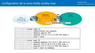 Configuration de la zone totally stubby nssa
R1(config)# router ospf 10
R1(config-router)# redistribute rip subnets
R1(config-router)# default metric 150
R1(config-router)# network 172.17.0.0 0.0.255.255 area 1
R1(config-router)# area 1 nssa
R2(config)# router ospf 10
R2(config-router)# summary-address 172.16.0.0 255.255.0.0
R2(config-router)# network 172.17.20.0 0.0.0.255 area 1
R2(config-router)# network 172.17.0.0 0.0.255.255 area 0
R2(config-router)# area 1 nssa no-summary
 