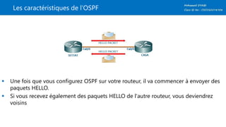 Les caractéristiques de l’OSPF
 Une fois que vous configurez OSPF sur votre routeur, il va commencer à envoyer des
paquets HELLO.
 Si vous recevez également des paquets HELLO de l'autre routeur, vous deviendrez
voisins
 