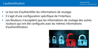 L’authentification
 Le but est d'authentifier les informations de routage.
 Il s'agit d'une configuration spécifique de l'interface.
 Les Routeurs n'acceptent que les informations de routage des autres
routeurs qui ont été configurés avec les mêmes informations
d'authentification.
 