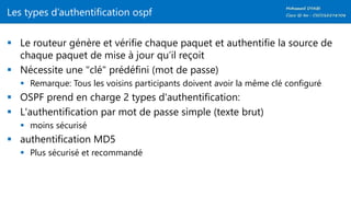 Les types d’authentification ospf
 Le routeur génère et vérifie chaque paquet et authentifie la source de
chaque paquet de mise à jour qu’il reçoit
 Nécessite une "clé" prédéfini (mot de passe)
 Remarque: Tous les voisins participants doivent avoir la même clé configuré
 OSPF prend en charge 2 types d'authentification:
 L'authentification par mot de passe simple (texte brut)
 moins sécurisé
 authentification MD5
 Plus sécurisé et recommandé
 