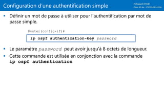 Configuration d’une authentification simple
 Définir un mot de passe à utiliser pour l'authentification par mot de
passe simple.
 Le paramètre password peut avoir jusqu'à 8 octets de longueur.
 Cette commande est utilisée en conjonction avec la commande
ip ospf authentication
ip ospf authentication-key password
Router(config-if)#
 