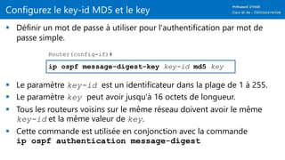 Configurez le key-id MD5 et le key
 Définir un mot de passe à utiliser pour l'authentification par mot de
passe simple.
 Le paramètre key-id est un identificateur dans la plage de 1 à 255.
 Le paramètre key peut avoir jusqu'à 16 octets de longueur.
 Tous les routeurs voisins sur le même réseau doivent avoir le même
key-id et la même valeur de key.
 Cette commande est utilisée en conjonction avec la commande
ip ospf authentication message-digest
ip ospf message-digest-key key-id md5 key
Router(config-if)#
 