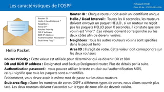 Les caractéristiques de l’OSPF
Router ID : Chaque routeur doit avoir un identifiant unique
Hello / Dead Interval : Toutes les X secondes, les routeurs
doivent envoyer un paquet HELLO , si un routeur ne reçoit
pas les paquets HELLO pour X secondes, il constate que son
voisin est "mort" .Ces valeurs doivent correspondre sur les
deux côtés afin de devenir voisins.
Neighbors : Tous les autres routeurs voisins sont spécifiés
dans le paquet hello
Area ID : Il s'agit de votre. Cette valeur doit correspondre sur
les deux routeurs
Router Priority : Cette valeur est utilisée pour déterminer qui va devenir DR et BDR
DR and BDR IP address : Designated and Backup Designated router, Plus de détails par la suite.
Authentication password : vous pouvez utiliser le texte en clair ou l'authentification MD5,
ce qui signifie que tous les paquets sont authentifiés.
Évidemment, vous devez avoir le même mot de passe sur les deux routeurs
Stub area flag : Outre les numéros de zones OSPF a différents types de zones, nous allons couvrir plus
tard. Les deux routeurs doivent s'accorder sur le type de zone afin de devenir voisins.
 