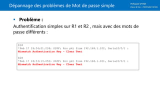 Dépannage des problèmes de Mot de passe simple
 Problème :
Authentification simples sur R1 et R2 , mais avec des mots de
passe différents :
R1#
*Feb 17 18:54:01.238: OSPF: Rcv pkt from 192.168.1.102, Serial0/0/1 :
Mismatch Authentication Key - Clear Text
R2#
*Feb 17 18:53:13.050: OSPF: Rcv pkt from 192.168.1.101, Serial0/0/1 :
Mismatch Authentication Key - Clear Text
 