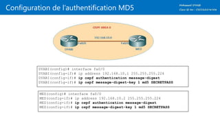 Configuration de l’authentification MD5
DYABI(config)# interface fa0/0
DYABI(config-if)# ip address 192.168.10.1 255.255.255.224
DYABI(config-if)# ip ospf authentication message-digest
DYABI(config-if)# ip ospf message-digest-key 1 md5 SECRETPASS
MED(config)# interface fa0/0
MED(config-if)# ip address 192.168.10.2 255.255.255.224
MED(config-if)# ip ospf authentication message-digest
MED(config-if)# ip ospf message-digest-key 1 md5 SECRETPASS
 