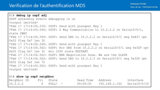 Verification de l’authentification MD5
R1# debug ip ospf adj
OSPF adjacency events debugging is on
<output omitted>
*Feb 17 17:14:06.530: OSPF: Send with youngest Key 1
*Feb 17 17:14:06.546: OSPF: 2 Way Communication to 10.2.2.2 on Serial0/0/1,
state 2WAY
*Feb 17 17:14:06.546: OSPF: Send DBD to 10.2.2.2 on Serial0/0/1 seq 0xB37 opt
0x52 flag 0x7 len 32
*Feb 17 17:14:06.546: OSPF: Send with youngest Key 1
*Feb 17 17:14:06.562: OSPF: Rcv DBD from 10.2.2.2 on Serial0/0/1 seq 0x32F opt
0x52 flag 0x7 len 32 mtu 1500 state EXSTART
*Feb 17 17:14:06.562: OSPF: NBR Negotiation Done. We are the SLAVE
*Feb 17 17:14:06.562: OSPF: Send DBD to 10.2.2.2 on Serial0/0/1 seq 0x32F opt
0x52 flag 0x2 len 72
*Feb 17 17:14:06.562: OSPF: Send with youngest Key 1
<output omitted>
R1# show ip ospf neighbor
Neighbor ID Pri State Dead Time Address Interface
10.2.2.2 0 FULL/ - 00:00:35 192.168.1.102 Serial0/0/10
 